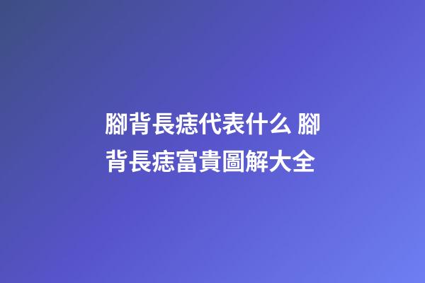 腳背長痣代表什么 腳背長痣富貴圖解大全